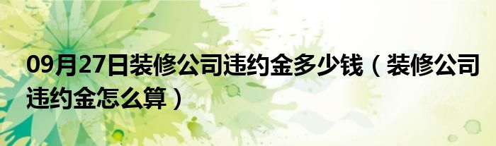 09月27日装修公司违约金多少钱（装修公司违约金怎么算）