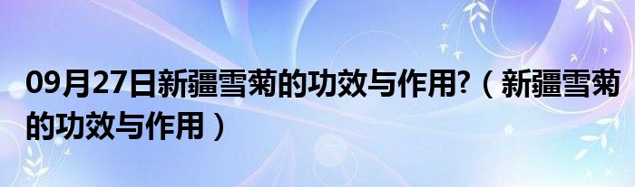 09月27日新疆雪菊的功效与作用?（新疆雪菊的功效与作用）