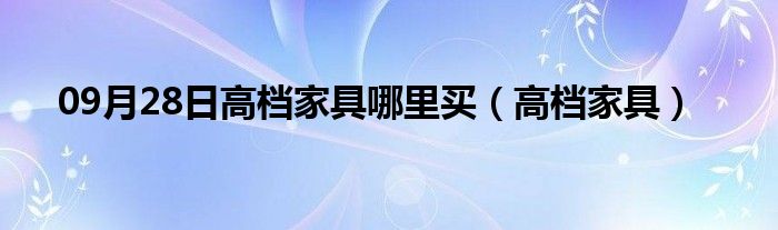 09月28日高档家具哪里买（高档家具）