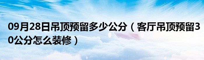 09月28日吊顶预留多少公分（客厅吊顶预留30公分怎么装修）