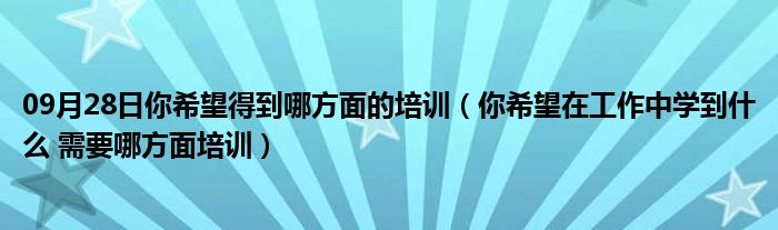 09月28日你希望得到哪方面的培训（你希望在工作中学到什么 需要哪方面培训）