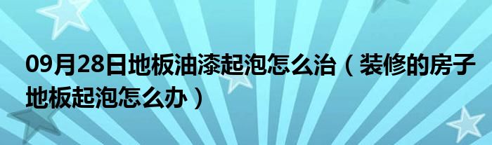 09月28日地板油漆起泡怎么治（装修的房子地板起泡怎么办）