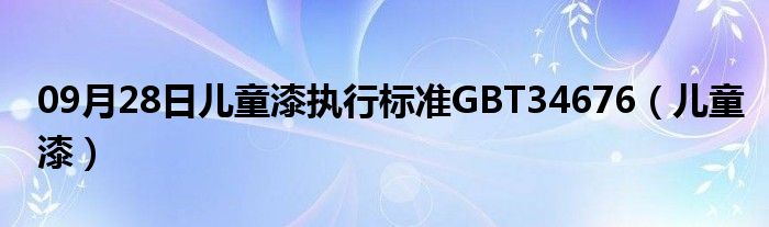 09月28日儿童漆执行标准GBT34676（儿童漆）