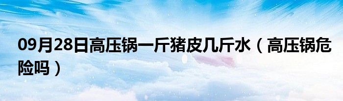 09月28日高压锅一斤猪皮几斤水（高压锅危险吗）