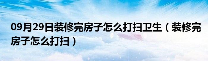 09月29日装修完房子怎么打扫卫生（装修完房子怎么打扫）