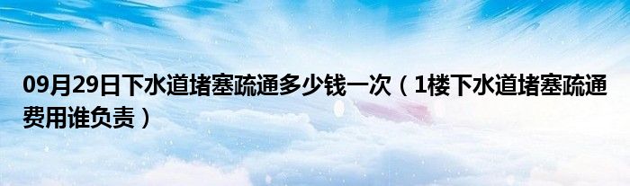 09月29日下水道堵塞疏通多少钱一次（1楼下水道堵塞疏通费用谁负责）