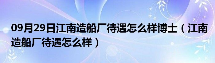 09月29日江南造船厂待遇怎么样博士（江南造船厂待遇怎么样）