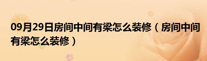 09月29日房间中间有梁怎么装修（房间中间有梁怎么装修）