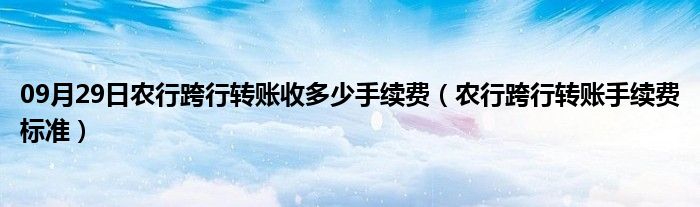 09月29日农行跨行转账收多少手续费（农行跨行转账手续费标准）