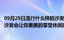 09月29日流行什么样的沙发（沙发有哪些种类拥有一款好的沙发会让你美美的享受休闲时光！）