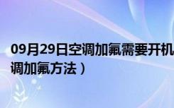 09月29日空调加氟需要开机制冷吗（空调加氟需要开机吗空调加氟方法）