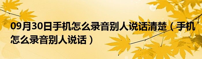 09月30日手机怎么录音别人说话清楚（手机怎么录音别人说话）