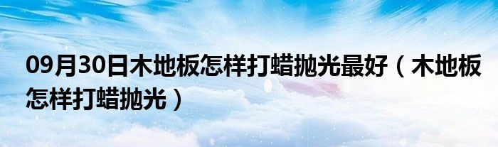 09月30日木地板怎样打蜡抛光最好（木地板怎样打蜡抛光）