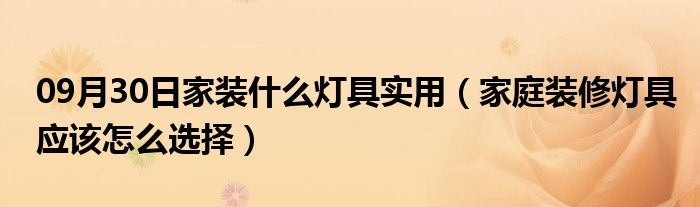 09月30日家装什么灯具实用（家庭装修灯具应该怎么选择）