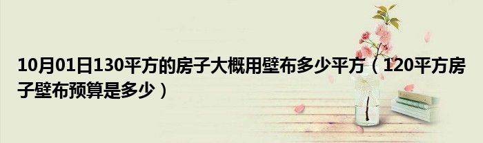 10月01日130平方的房子大概用壁布多少平方（120平方房子壁布预算是多少）