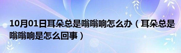 10月01日耳朵总是嗡嗡响怎么办（耳朵总是嗡嗡响是怎么回事）