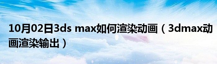 10月02日3ds max如何渲染动画（3dmax动画渲染输出）