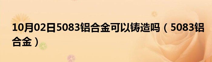 10月02日5083铝合金可以铸造吗（5083铝合金）