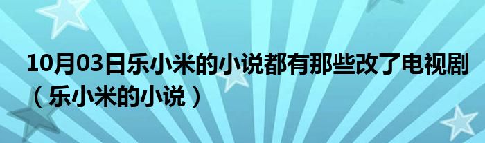 10月03日乐小米的小说都有那些改了电视剧（乐小米的小说）