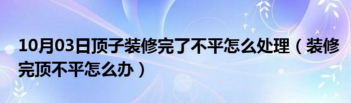 10月03日顶子装修完了不平怎么处理（装修完顶不平怎么办）