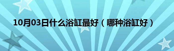 10月03日什么浴缸最好（哪种浴缸好）