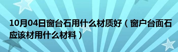 10月04日窗台石用什么材质好（窗户台面石应该材用什么材料）