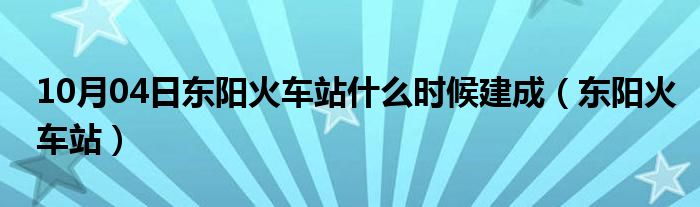 10月04日东阳火车站什么时候建成（东阳火车站）