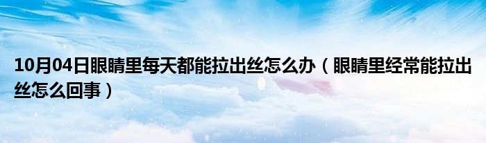 10月04日眼睛里每天都能拉出丝怎么办（眼睛里经常能拉出丝怎么回事）