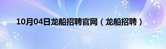 10月04日龙船招聘官网（龙船招聘）