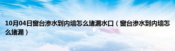 10月04日窗台渗水到内墙怎么堵漏水口（窗台渗水到内墙怎么堵漏）