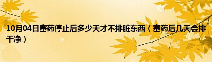 10月04日塞药停止后多少天才不排脏东西（塞药后几天会排干净）