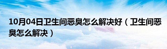 10月04日卫生间恶臭怎么解决好（卫生间恶臭怎么解决）