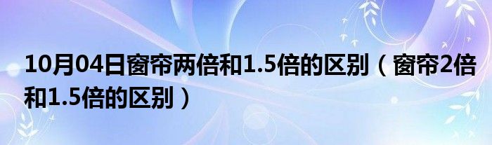 10月04日窗帘两倍和1.5倍的区别（窗帘2倍和1.5倍的区别）