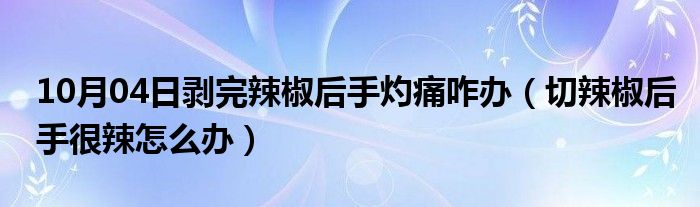 10月04日剥完辣椒后手灼痛咋办（切辣椒后手很辣怎么办）