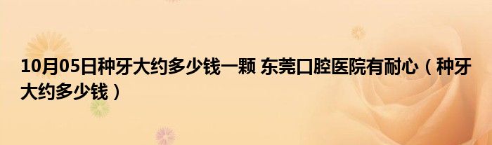 10月05日种牙大约多少钱一颗 东莞口腔医院有耐心（种牙大约多少钱）