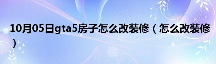 10月05日gta5房子怎么改装修（怎么改装修）