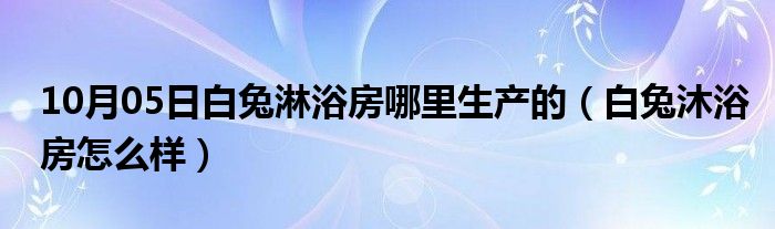 10月05日白兔淋浴房哪里生产的（白兔沐浴房怎么样）