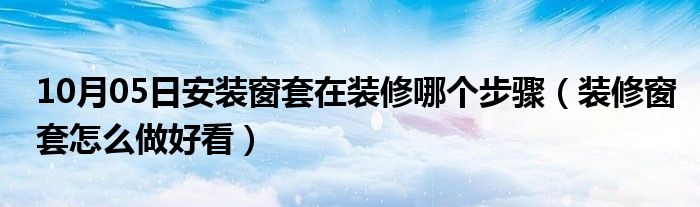 10月05日安装窗套在装修哪个步骤（装修窗套怎么做好看）