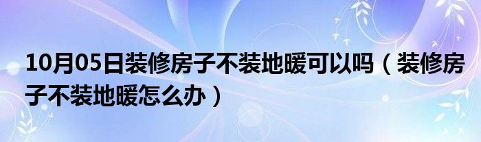 10月05日装修房子不装地暖可以吗（装修房子不装地暖怎么办）