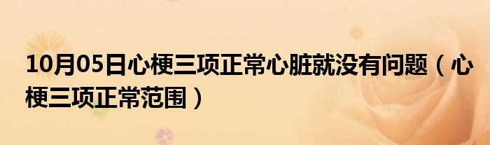 10月05日心梗三项正常心脏就没有问题（心梗三项正常范围）