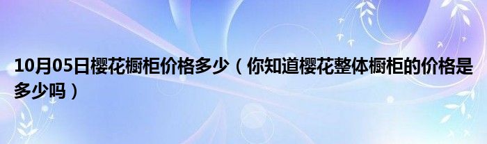 10月05日樱花橱柜价格多少（你知道樱花整体橱柜的价格是多少吗）