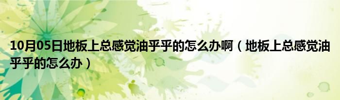 10月05日地板上总感觉油乎乎的怎么办啊（地板上总感觉油乎乎的怎么办）