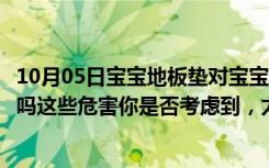 10月05日宝宝地板垫对宝宝有害吗（宝宝安全地垫真的安全吗这些危害你是否考虑到，太可怕了）