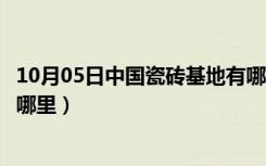 10月05日中国瓷砖基地有哪些（中国主要陶瓷砖生产基地在哪里）