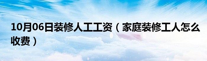 10月06日装修人工工资（家庭装修工人怎么收费）