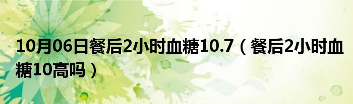 10月06日餐后2小时血糖10.7（餐后2小时血糖10高吗）