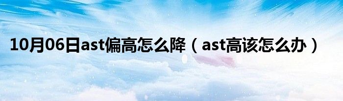 10月06日ast偏高怎么降（ast高该怎么办）