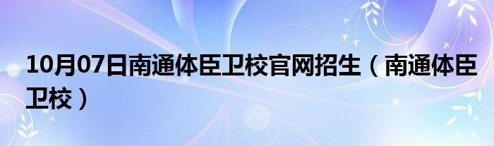 10月07日南通体臣卫校官网招生（南通体臣卫校）