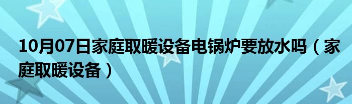 10月07日家庭取暖设备电锅炉要放水吗（家庭取暖设备）