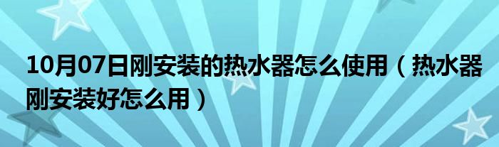 10月07日刚安装的热水器怎么使用（热水器刚安装好怎么用）